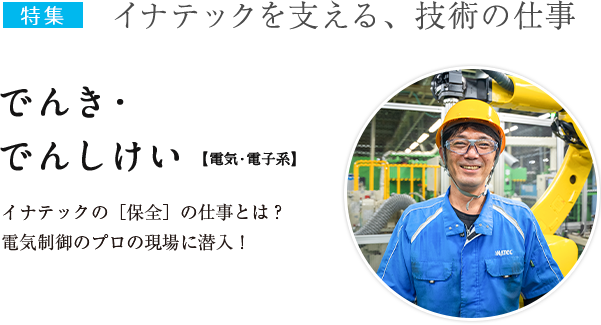 特集：イナテックを支える、技術の仕事　でんき・でんしけい【電気・電子系】イナテックの[保全]の仕事とは？電気制御のプロの現場に潜入！