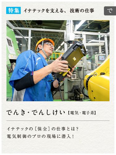 特集：イナテックを支える、技術の仕事
　でんき・でんしけい【電気・電子系】イナテックの[保全]の仕事とは？電気制御のプロの現場に潜入！