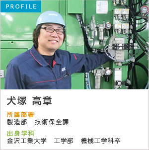 PROFILE 犬塚 高章 所属部署：製造部 保全課 出身学科：金沢工業大学 工学部 機械工学科卒