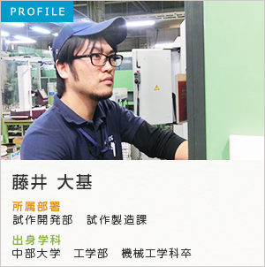 PROFILE 藤井 大基 所属部署：製造部 試作課 出身学科：中部大学 工学部 機械工学科卒