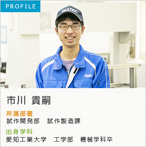 PROFILE 市川 貴嗣 所属部署：生産技術部 試作課 出身学科：愛知工業大学 工学部卒