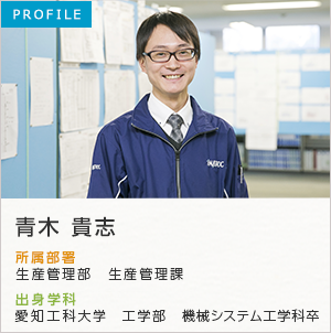 PROFILE 青木 貴志 所属部署：業務部 生産管理課 出身学科：愛知工科大学 工学部 機械システム工学科卒